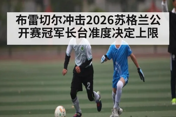 布雷切尔冲击2026苏格兰公开赛冠军长台准度决定上限